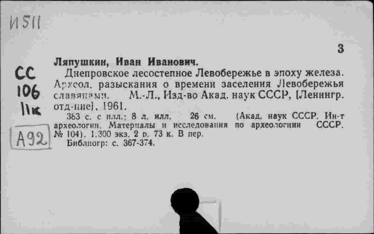 ﻿И SU
з
ce
106
Ляпушкин, Иван Иванович.
Днепровское лесостепное Левобережье в эпоху железа. Архсол. разыскания о времени заселения Левобережья славянами. М.-Л., Изд-во Акад, наук СССР, [Ленингр. отд-кне]. І961.
363 с. с илл.; 8 л. илл. 26 см. (Акад, наук СССР. Ин-т археологии. Материалы и исследования по археологиии СССР. № 104). 1.300 экз. 2 р. 73 к. В пер.
Библногр: с. 367-374.